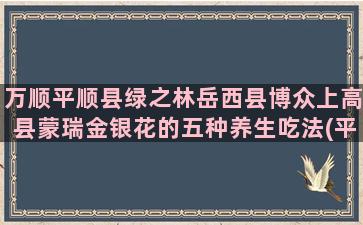 万顺平顺县绿之林岳西县博众上高县蒙瑞金银花的五种养生吃法(平顺县绿之林有限公司)