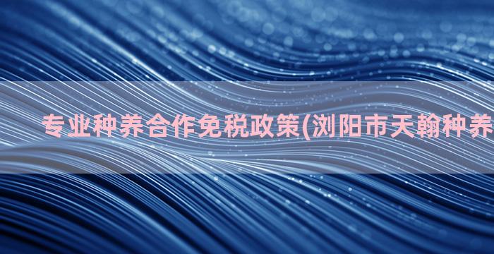 专业种养合作免税政策(浏阳市天翰种养专业合作)