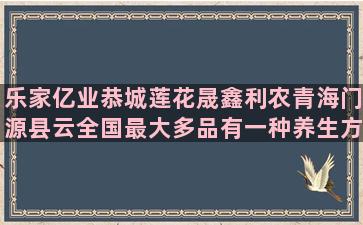 乐家亿业恭城莲花晟鑫利农青海门源县云全国最大多品有一种养生方式