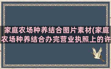 家庭农场种养结合图片素材(家庭农场种养结合办完营业执照上的许可是什么意思)