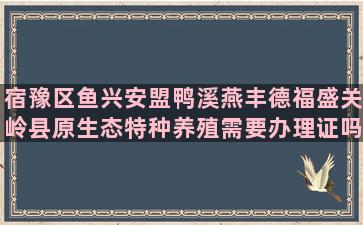 宿豫区鱼兴安盟鸭溪燕丰德福盛关岭县原生态特种养殖需要办理证吗