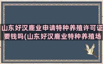 山东好汉鹿业申请特种养殖许可证要钱吗(山东好汉鹿业特种养殖场)