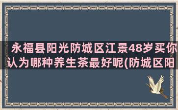 永福县阳光防城区江景48岁买你认为哪种养生茶最好呢(防城区阳光司法网)