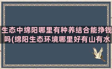 生态中绵阳哪里有种养结合能挣钱吗(绵阳生态环境哪里好有山有水)