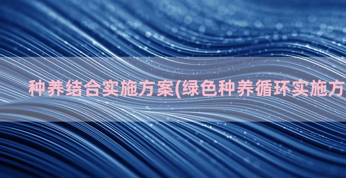 种养结合实施方案(绿色种养循环实施方案怎么写)