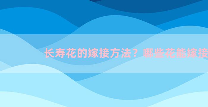 长寿花的嫁接方法？哪些花能嫁接